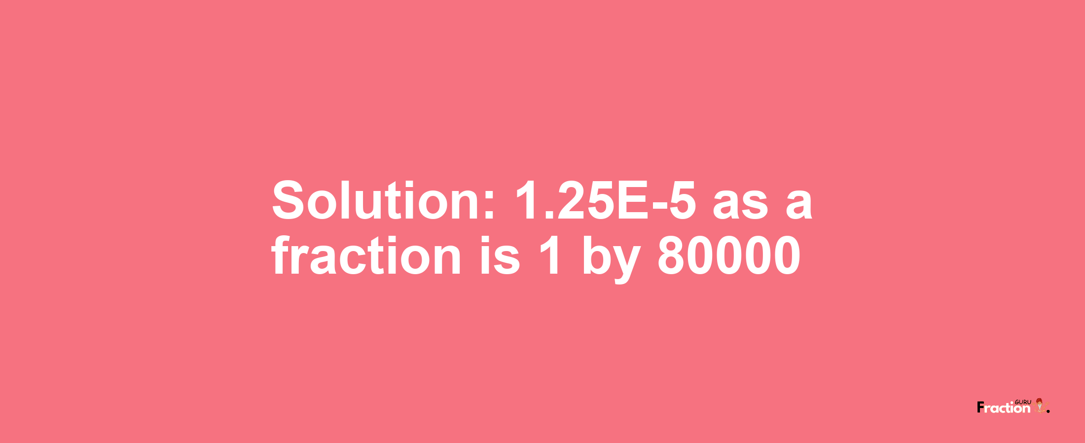 Solution:1.25E-5 as a fraction is 1/80000